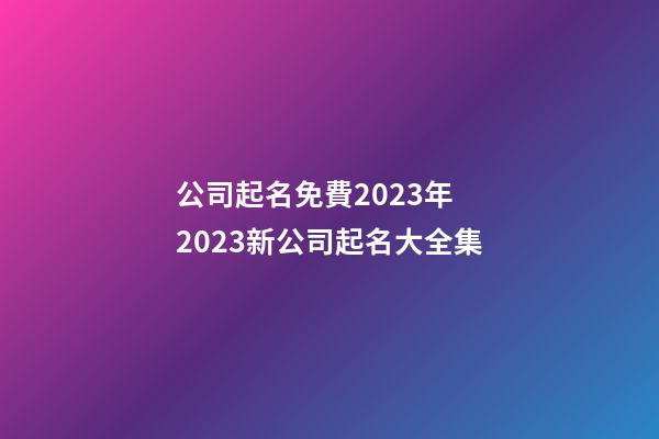 公司起名免費2023年 2023新公司起名大全集